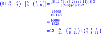 {\color{blue}{\begin{align}\scriptstyle\left(8+\frac{3}{11}+\frac{5}{7}\right)\div\left[\frac{5}{8}+\left(\frac{1}{3}\sdot\frac{1}{8}\right)\right]&\scriptstyle=\frac{\left[\left(8\sdot11\sdot7\right)+\left(3\sdot7\right)+\left(5\sdot11\right)\right]\sdot8\sdot3}{\left[\left(5\sdot3\right)+1\right]\sdot11\sdot7}\\&\scriptstyle=\frac{16608}{16\sdot11\sdot7}\\&\scriptstyle=\frac{16608}{1232}\\&\scriptstyle=13+\frac{5}{11}+\left(\frac{2}{8}\sdot\frac{1}{11}\right)+\left(\frac{2}{7}\sdot\frac{1}{8}\sdot\frac{1}{11}\right)\\\end{align}}}