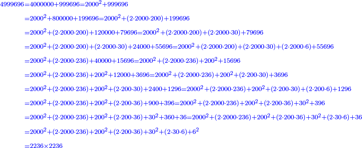 \scriptstyle{\color{blue}{\begin{align}\scriptstyle4999696&\scriptstyle=4000000+999696=2000^2+999696\\&\scriptstyle=2000^2+800000+199696=2000^2+\left(2\sdot2000\sdot200\right)+199696\\&\scriptstyle=2000^2+\left(2\sdot2000\sdot200\right)+120000+79696=2000^2+\left(2\sdot2000\sdot200\right)+\left(2\sdot2000\sdot30\right)+79696\\&\scriptstyle=2000^2+\left(2\sdot2000\sdot200\right)+\left(2\sdot2000\sdot30\right)+24000+55696=2000^2+\left(2\sdot2000\sdot200\right)+\left(2\sdot2000\sdot30\right)+\left(2\sdot2000\sdot6\right)+55696\\&\scriptstyle=2000^2+\left(2\sdot2000\sdot236\right)+40000+15696=2000^2+\left(2\sdot2000\sdot236\right)+200^2+15696\\&\scriptstyle=2000^2+\left(2\sdot2000\sdot236\right)+200^2+12000+3696=2000^2+\left(2\sdot2000\sdot236\right)+200^2+\left(2\sdot200\sdot30\right)+3696\\&\scriptstyle=2000^2+\left(2\sdot2000\sdot236\right)+200^2+\left(2\sdot200\sdot30\right)+2400+1296=2000^2+\left(2\sdot2000\sdot236\right)+200^2+\left(2\sdot200\sdot30\right)+\left(2\sdot200\sdot6\right)+1296\\&\scriptstyle=2000^2+\left(2\sdot2000\sdot236\right)+200^2+\left(2\sdot200\sdot36\right)+900+396=2000^2+\left(2\sdot2000\sdot236\right)+200^2+\left(2\sdot200\sdot36\right)+30^2+396\\&\scriptstyle=2000^2+\left(2\sdot2000\sdot236\right)+200^2+\left(2\sdot200\sdot36\right)+30^2+360+36=2000^2+\left(2\sdot2000\sdot236\right)+200^2+\left(2\sdot200\sdot36\right)+30^2+\left(2\sdot30\sdot6\right)+36\\&\scriptstyle=2000^2+\left(2\sdot2000\sdot236\right)+200^2+\left(2\sdot200\sdot36\right)+30^2+\left(2\sdot30\sdot6\right)+6^2\\&\scriptstyle=2236\times2236\\\end{align}}}