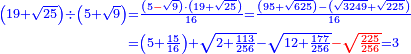 \scriptstyle{\color{blue}{\begin{align}\scriptstyle\left(19+\sqrt{25}\right)\div\left(5+\sqrt{9}\right)&\scriptstyle=\frac{\left(5{\color{red}{-}}\sqrt{9}\right)\sdot\left(19+\sqrt{25}\right)}{16}=\frac{\left(95+\sqrt{625}\right)-\left(\sqrt{3249}+\sqrt{225}\right)}{16}\\&\scriptstyle=\left(5+\frac{15}{16}\right)+\sqrt{2+\frac{113}{256}}-\sqrt{12+\frac{177}{256}}{\color{red}{-\sqrt{\frac{225}{256}}}}=3\\\end{align}}}