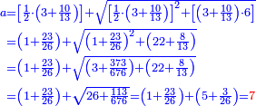 \scriptstyle{\color{blue}{\begin{align}\scriptstyle a&\scriptstyle=
\left[\frac{1}{2}\sdot\left(3+\frac{10}{13}\right)\right]+\sqrt{\left[\frac{1}{2}\sdot\left(3+\frac{10}{13}\right)\right]^2+
\left[\left(3+\frac{10}{13}\right)\sdot6\right]}\\&\scriptstyle=
\left(1+\frac{23}{26}\right)+\sqrt{\left(1+\frac{23}{26}\right)^2+\left(22+\frac{8}{13}\right)}\\&\scriptstyle=\left(1+\frac{23}{26}\right)+\sqrt{\left(3+\frac{373}{676}\right)+\left(22+\frac{8}{13}\right)}\\&\scriptstyle=\left(1+\frac{23}{26}\right)+\sqrt{26+\frac{113}{676}}=\left(1+\frac{23}{26}\right)+\left(5+\frac{3}{26}\right)={\color{red}{7}}\\\end{align}}}