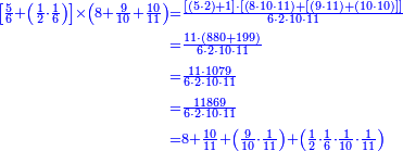 {\color{blue}{\begin{align}\scriptstyle\left[\frac{5}{6}+\left(\frac{1}{2}\sdot\frac{1}{6}\right)\right]\times\left(8+\frac{9}{10}+\frac{10}{11}\right)&\scriptstyle=\frac{\left[\left(5\sdot2\right)+1\right]\sdot\left[\left(8\sdot10\sdot11\right)+\left[\left(9\sdot11\right)+\left(10\sdot10\right)\right]\right]}{6\sdot2\sdot10\sdot11}\\&\scriptstyle=\frac{11\sdot\left(880+199\right)}{6\sdot2\sdot10\sdot11}\\&\scriptstyle=\frac{11\sdot1079}{6\sdot2\sdot10\sdot11}\\&\scriptstyle=\frac{11869}{6\sdot2\sdot10\sdot11}\\&\scriptstyle=8+\frac{10}{11}+\left(\frac{9}{10}\sdot\frac{1}{11}\right)+\left(\frac{1}{2}\sdot\frac{1}{6}\sdot\frac{1}{10}\sdot\frac{1}{11}\right)\\\end{align}}}