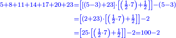 {\color{blue}{\begin{align}\scriptstyle5+8+11+14+17+20+23&\scriptstyle=\left[\left[\left(5-3\right)+23\right]\sdot\left[\left(\frac{1}{2}\sdot{7}\right)+\frac{1}{2}\right]\right]-\left(5-3\right)\\&\scriptstyle=\left[\left(2+23\right)\sdot\left[\left(\frac{1}{2}\sdot{7}\right)+\frac{1}{2}\right]\right]-2\\&\scriptstyle=\left[25\sdot\left[\left(\frac{1}{2}\sdot{7}\right)+\frac{1}{2}\right]\right]-2=100-2\\\end{align}}}