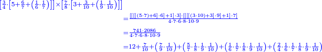 \scriptstyle{\color{blue}{\begin{align}\scriptstyle\left[\frac{3}{4}\sdot\left[5+\frac{6}{7}+\left(\frac{1}{6}\sdot\frac{1}{7}\right)\right]\right]\times\left[\frac{7}{8}\sdot\left[3+\frac{3}{10}+\left(\frac{1}{9}\sdot\frac{1}{10}\right)\right]\right]\\&\scriptstyle=\frac{\left[\left[\left[\left[\left(5\sdot7\right)+6\right]\sdot6\right]+1\right]\sdot3\right]\sdot\left[\left[\left[\left[\left(3\sdot10\right)+3\right]\sdot9\right]+1\right]\sdot7\right]}{4\sdot7\sdot6\sdot8\sdot10\sdot9}\\&\scriptstyle=\frac{741\sdot2086}{4\sdot7\sdot6\sdot8\sdot10\sdot9}\\&\scriptstyle=12+\frac{7}{10}+\left(\frac{7}{9}\sdot\frac{1}{10}\right)+\left(\frac{5}{7}\sdot\frac{1}{8}\sdot\frac{1}{9}\sdot\frac{1}{10}\right)+\left(\frac{1}{6}\sdot\frac{1}{7}\sdot\frac{1}{8}\sdot\frac{1}{9}\sdot\frac{1}{10}\right)+\left(\frac{2}{4}\sdot\frac{1}{6}\sdot\frac{1}{7}\sdot\frac{1}{8}\sdot\frac{1}{9}\sdot\frac{1}{10}\right)\\\end{align}}}