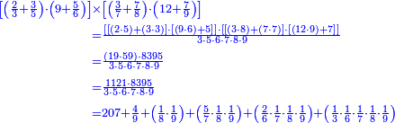 {\color{blue}{\begin{align}\scriptstyle\left[\left(\frac{2}{3}+\frac{3}{5}\right)\sdot\left(9+\frac{5}{6}\right)\right]&\scriptstyle\times\left[\left(\frac{3}{7}+\frac{7}{8}\right)\sdot\left(12+\frac{7}{9}\right)\right]\\&\scriptstyle=\frac{\left[\left[\left(2\sdot5\right)+\left(3\sdot3\right)\right]\sdot\left[\left(9\sdot6\right)+5\right]\right]\sdot\left[\left[\left(3\sdot8\right)+\left(7\sdot7\right)\right]\sdot\left[\left(12\sdot9\right)+7\right]\right]}{3\sdot5\sdot6\sdot7\sdot8\sdot9}\\&\scriptstyle=\frac{\left(19\sdot59\right)\sdot8395}{3\sdot5\sdot6\sdot7\sdot8\sdot9}\\&\scriptstyle=\frac{1121\sdot8395}{3\sdot5\sdot6\sdot7\sdot8\sdot9}\\&\scriptstyle=207+\frac{4}{9}+\left(\frac{1}{8}\sdot\frac{1}{9}\right)+\left(\frac{5}{7}\sdot\frac{1}{8}\sdot\frac{1}{9}\right)+\left(\frac{2}{6}\sdot\frac{1}{7}\sdot\frac{1}{8}\sdot\frac{1}{9}\right)+\left(\frac{1}{3}\sdot\frac{1}{6}\sdot\frac{1}{7}\sdot\frac{1}{8}\sdot\frac{1}{9}\right)\\\end{align}}}