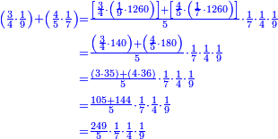 \scriptstyle{\color{blue}{\begin{align}\scriptstyle\left(\frac{3}{4}\sdot\frac{1}{9}\right)+\left(\frac{4}{5}\sdot\frac{1}{7}\right)&\scriptstyle=\frac{\left[\frac{3}{4}\sdot\left(\frac{1}{9}\sdot1260\right)\right]+\left[\frac{4}{5}\sdot\left(\frac{1}{7}\sdot1260\right)\right]}{5}\sdot\frac{1}{7}\sdot\frac{1}{4}\sdot\frac{1}{9}\\&\scriptstyle=\frac{\left(\frac{3}{4}\sdot140\right)+\left(\frac{4}{5}\sdot180\right)}{5}\sdot\frac{1}{7}\sdot\frac{1}{4}\sdot\frac{1}{9}\\&\scriptstyle=\frac{\left(3\sdot35\right)+\left(4\sdot36\right)}{5}\sdot\frac{1}{7}\sdot\frac{1}{4}\sdot\frac{1}{9}\\&\scriptstyle=\frac{105+144}{5}\sdot\frac{1}{7}\sdot\frac{1}{4}\sdot\frac{1}{9}\\&\scriptstyle=\frac{249}{5}\sdot\frac{1}{7}\sdot\frac{1}{4}\sdot\frac{1}{9}\\\end{align}}}