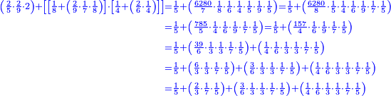 \scriptstyle{\color{blue}{\begin{align}\scriptstyle\left(\frac{2}{5}\sdot\frac{2}{9}\sdot2\right)+\left[\left[\frac{1}{8}+\left(\frac{2}{9}\sdot\frac{1}{7}\sdot\frac{1}{8}\right)\right]\sdot\left[\frac{1}{4}+\left(\frac{2}{6}\sdot\frac{1}{4}\right)\right]\right]&\scriptstyle=\frac{1}{5}+\left(\frac{6280}{7}\sdot\frac{1}{8}\sdot\frac{1}{6}\sdot\frac{1}{4}\sdot\frac{1}{5}\sdot\frac{1}{9}\sdot\frac{1}{5}\right)=\frac{1}{5}+\left(\frac{6280}{8}\sdot\frac{1}{5}\sdot\frac{1}{4}\sdot\frac{1}{6}\sdot\frac{1}{9}\sdot\frac{1}{7}\sdot\frac{1}{5}\right)\\&\scriptstyle=\frac{1}{5}+\left(\frac{785}{5}\sdot\frac{1}{4}\sdot\frac{1}{6}\sdot\frac{1}{9}\sdot\frac{1}{7}\sdot\frac{1}{5}\right)=\frac{1}{5}+\left(\frac{157}{4}\sdot\frac{1}{6}\sdot\frac{1}{9}\sdot\frac{1}{7}\sdot\frac{1}{5}\right)\\&\scriptstyle=\frac{1}{5}+\left(\frac{39}{6}\sdot\frac{1}{3}\sdot\frac{1}{3}\sdot\frac{1}{7}\sdot\frac{1}{5}\right)+\left(\frac{1}{4}\sdot\frac{1}{6}\sdot\frac{1}{3}\sdot\frac{1}{3}\sdot\frac{1}{7}\sdot\frac{1}{5}\right)\\&\scriptstyle=\frac{1}{5}+\left(\frac{6}{3}\sdot\frac{1}{3}\sdot\frac{1}{7}\sdot\frac{1}{5}\right)+\left(\frac{3}{6}\sdot\frac{1}{3}\sdot\frac{1}{3}\sdot\frac{1}{7}\sdot\frac{1}{5}\right)+\left(\frac{1}{4}\sdot\frac{1}{6}\sdot\frac{1}{3}\sdot\frac{1}{3}\sdot\frac{1}{7}\sdot\frac{1}{5}\right)\\&\scriptstyle=\frac{1}{5}+\left(\frac{2}{3}\sdot\frac{1}{7}\sdot\frac{1}{5}\right)+\left(\frac{3}{6}\sdot\frac{1}{3}\sdot\frac{1}{3}\sdot\frac{1}{7}\sdot\frac{1}{5}\right)+\left(\frac{1}{4}\sdot\frac{1}{6}\sdot\frac{1}{3}\sdot\frac{1}{3}\sdot\frac{1}{7}\sdot\frac{1}{5}\right)\\\end{align}}}