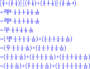 \scriptstyle{\color{blue}{\begin{align}&\scriptstyle\left[\frac{2}{4}+\left(\frac{3}{5}\sdot\frac{1}{4}\right)\right]\sdot\left[\left(\frac{3}{7}\sdot\frac{1}{8}\right)+\left(\frac{4}{5}\sdot\frac{1}{7}\sdot\frac{1}{8}\right)\right]\sdot\left(\frac{3}{9}\sdot\frac{1}{10}\sdot4\right)\\&\scriptstyle=\frac{2964}{5}\sdot\frac{1}{4}\sdot\frac{1}{5}\sdot\frac{1}{7}\sdot\frac{1}{8}\sdot\frac{1}{9}\sdot\frac{1}{10}\\&\scriptstyle=\frac{2964}{4}\sdot\frac{1}{5}\sdot\frac{1}{5}\sdot\frac{1}{7}\sdot\frac{1}{8}\sdot\frac{1}{9}\sdot\frac{1}{10}\\&\scriptstyle=\frac{741}{5}\sdot\frac{1}{5}\sdot\frac{1}{7}\sdot\frac{1}{8}\sdot\frac{1}{9}\sdot\frac{1}{10}\\&\scriptstyle=\left(\frac{148}{4}\sdot\frac{1}{2}\sdot\frac{1}{7}\sdot\frac{1}{5}\sdot\frac{1}{9}\sdot\frac{1}{10}\right)+\left(\frac{1}{5}\sdot\frac{1}{5}\sdot\frac{1}{7}\sdot\frac{1}{8}\sdot\frac{1}{9}\sdot\frac{1}{10}\right)\\&\scriptstyle=\left(\frac{37}{7}\sdot\frac{1}{2}\sdot\frac{1}{5}\sdot\frac{1}{9}\sdot\frac{1}{10}\right)+\left(\frac{1}{5}\sdot\frac{1}{5}\sdot\frac{1}{7}\sdot\frac{1}{8}\sdot\frac{1}{9}\sdot\frac{1}{10}\right)\\&\scriptstyle=\left(\frac{5}{5}\sdot\frac{1}{2}\sdot\frac{1}{9}\sdot\frac{1}{10}\right)+\left(\frac{1}{2}\sdot\frac{1}{7}\sdot\frac{1}{5}\sdot\frac{1}{9}\sdot\frac{1}{10}\right)+\left(\frac{1}{5}\sdot\frac{1}{5}\sdot\frac{1}{7}\sdot\frac{1}{8}\sdot\frac{1}{9}\sdot\frac{1}{10}\right)\\&\scriptstyle=\left(\frac{1}{2}\sdot\frac{1}{9}\sdot\frac{1}{10}\right)+\left(\frac{2}{7}\sdot\frac{1}{5}\sdot\frac{1}{2}\sdot\frac{1}{9}\sdot\frac{1}{10}\right)+\left(\frac{1}{5}\sdot\frac{1}{4}\sdot\frac{1}{7}\sdot\frac{1}{5}\sdot\frac{1}{2}\sdot\frac{1}{9}\sdot\frac{1}{10}\right)\\\end{align}}}