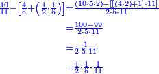 {\color{blue}{\begin{align}\scriptstyle\frac{10}{11}-\left[\frac{4}{5}+\left(\frac{1}{2}\sdot\frac{1}{5}\right)\right]&\scriptstyle=\frac{\left(10\sdot5\sdot2\right)-\left[\left[\left(4\sdot2\right)+1\right]\sdot11\right]}{2\sdot5\sdot11}\\&\scriptstyle=\frac{100-99}{2\sdot5\sdot11}\\&\scriptstyle=\frac{1}{2\sdot5\sdot11}\\&\scriptstyle=\frac{1}{2}\sdot\frac{1}{5}\sdot\frac{1}{11}\\\end{align}}}