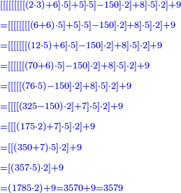 \scriptstyle{\color{blue}{\begin{align}&\scriptstyle
\left[\left[\left[\left[\left[\left[\left[\left[\left[\left(2\sdot3\right)+6\right]\sdot5\right]+5\right]\sdot5\right]-150\right]\sdot2\right]+8\right]\sdot5\right]\sdot2\right]+9\\&\scriptstyle=\left[\left[\left[\left[\left[\left[\left[\left[\left(6+6\right)\sdot5\right]+5\right]\sdot5\right]-150\right]\sdot2\right]+8\right]\sdot5\right]\sdot2\right]+9\\&\scriptstyle=\left[\left[\left[\left[\left[\left[\left[\left(12\sdot5\right)+6\right]\sdot5\right]-150\right]\sdot2\right]+8\right]\sdot5\right]\sdot2\right]+9\\&\scriptstyle=\left[\left[\left[\left[\left[\left[\left(70+6\right)\sdot5\right]-150\right]\sdot2\right]+8\right]\sdot5\right]\sdot2\right]+9\\&\scriptstyle=\left[\left[\left[\left[\left[\left(76\sdot5\right)-150\right]\sdot2\right]+8\right]\sdot5\right]\sdot2\right]+9\\&\scriptstyle=\left[\left[\left[\left[\left(325-150\right)\sdot2\right]+7\right]\sdot5\right]\sdot2\right]+9\\&\scriptstyle=\left[\left[\left[\left(175\sdot2\right)+7\right]\sdot5\right]\sdot2\right]+9\\&\scriptstyle=\left[\left[\left(350+7\right)\sdot5\right]\sdot2\right]+9\\&\scriptstyle=\left[\left(357\sdot5\right)\sdot2\right]+9\\&\scriptstyle=\left(1785\sdot2\right)+9=3570+9=3579\\\end{align}}}