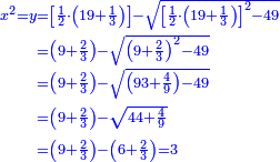 \scriptstyle{\color{blue}{\begin{align}\scriptstyle x^2=y&\scriptstyle=\left[\frac{1}{2}\sdot\left(19+\frac{1}{3}\right)\right]-\sqrt{\left[\frac{1}{2}\sdot\left(19+\frac{1}{3}\right)\right]^2-49}\\&\scriptstyle=\left(9+\frac{2}{3}\right)-\sqrt{\left(9+\frac{2}{3}\right)^2-49}\\&\scriptstyle=\left(9+\frac{2}{3}\right)-\sqrt{\left(93+\frac{4}{9}\right)-49}\\&\scriptstyle=\left(9+\frac{2}{3}\right)-\sqrt{44+\frac{4}{9}}\\&\scriptstyle=\left(9+\frac{2}{3}\right)-\left(6+\frac{2}{3}\right)=3\\\end{align}}}