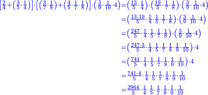 \scriptstyle{\color{blue}{\begin{align}\scriptstyle\left[\frac{2}{4}+\left(\frac{3}{5}\sdot\frac{1}{4}\right)\right]\sdot\left[\left(\frac{3}{7}\sdot\frac{1}{8}\right)+\left(\frac{4}{5}\sdot\frac{1}{7}\sdot\frac{1}{8}\right)\right]\sdot\left(\frac{3}{9}\sdot\frac{1}{10}\sdot4\right)&\scriptstyle=\left(\frac{13}{5}\sdot\frac{1}{4}\right)\sdot\left(\frac{19}{5}\sdot\frac{1}{7}\sdot\frac{1}{8}\right)\sdot\left(\frac{3}{9}\sdot\frac{1}{10}\sdot4\right)\\&\scriptstyle=\left(\frac{13\sdot19}{5}\sdot\frac{1}{4}\sdot\frac{1}{5}\sdot\frac{1}{7}\sdot\frac{1}{8}\right)\sdot\left(\frac{3}{9}\sdot\frac{1}{10}\sdot4\right)\\&\scriptstyle=\left(\frac{247}{5}\sdot\frac{1}{4}\sdot\frac{1}{5}\sdot\frac{1}{7}\sdot\frac{1}{8}\right)\sdot\left(\frac{3}{9}\sdot\frac{1}{10}\sdot4\right)\\&\scriptstyle=\left(\frac{247\sdot3}{5}\sdot\frac{1}{4}\sdot\frac{1}{5}\sdot\frac{1}{7}\sdot\frac{1}{8}\sdot\frac{1}{9}\sdot\frac{1}{10}\right)\sdot4\\&\scriptstyle=\left(\frac{741}{5}\sdot\frac{1}{4}\sdot\frac{1}{5}\sdot\frac{1}{7}\sdot\frac{1}{8}\sdot\frac{1}{9}\sdot\frac{1}{10}\right)\sdot4\\&\scriptstyle=\frac{741\sdot4}{5}\sdot\frac{1}{4}\sdot\frac{1}{5}\sdot\frac{1}{7}\sdot\frac{1}{8}\sdot\frac{1}{9}\sdot\frac{1}{10}\\&\scriptstyle=\frac{2964}{5}\sdot\frac{1}{4}\sdot\frac{1}{5}\sdot\frac{1}{7}\sdot\frac{1}{8}\sdot\frac{1}{9}\sdot\frac{1}{10}\\\end{align}}}