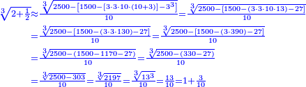 \scriptstyle{\color{blue}{\begin{align}\scriptstyle\sqrt[3]{2+\frac{1}{2}}&\scriptstyle\approx\frac{\sqrt[3]{2500-\left[1500-\left[3\sdot3\sdot10\sdot\left(10+3\right)\right]-3^3\right]}}{10}=\frac{\sqrt[3]{2500-\left[1500-\left(3\sdot3\sdot10\sdot13\right)-27\right]}}{10}\\&\scriptstyle=\frac{\sqrt[3]{2500-\left[1500-\left(3\sdot3\sdot130\right)-27\right]}}{10}=\frac{\sqrt[3]{2500-\left[1500-\left(3\sdot390\right)-27\right]}}{10}\\&\scriptstyle=\frac{\sqrt[3]{2500-\left(1500-1170-27\right)}}{10}=\frac{\sqrt[3]{2500-\left(330-27\right)}}{10}\\&\scriptstyle=\frac{\sqrt[3]{2500-303}}{10}=\frac{\sqrt[3]{2197}}{10}=\frac{\sqrt[3]{13^3}}{10}=\frac{13}{10}=1+\frac{3}{10}\end{align}}}