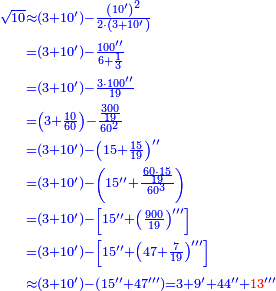 \scriptstyle{\color{blue}{\begin{align}\scriptstyle\sqrt{10}&\scriptstyle\approx\left(3+10^\prime\right)-\frac{\left(10^\prime\right)^2}{2\sdot\left(3+10^\prime\right)}\\&\scriptstyle=\left(3+10^\prime\right)-\frac{100^{\prime\prime}}{6+\frac{1}{3}}\\&\scriptstyle=\left(3+10^\prime\right)-\frac{3\sdot100^{\prime\prime}}{19}\\&\scriptstyle=\left(3+\frac{10}{60}\right)-\frac{\frac{300}{19}}{60^2}\\&\scriptstyle=\left(3+10^\prime\right)-\left(15+\frac{15}{19}\right)^{\prime\prime}\\&\scriptstyle=\left(3+10^\prime\right)-\left(15^{\prime\prime}+\frac{\frac{60\sdot15}{19}}{60^3}\right)\\&\scriptstyle=\left(3+10^\prime\right)-\left[15^{\prime\prime}+\left(\frac{900}{19}\right)^{\prime\prime\prime}\right]\\&\scriptstyle=\left(3+10^\prime\right)-\left[15^{\prime\prime}+\left(47+\frac{7}{19}\right)^{\prime\prime\prime}\right]\\&\scriptstyle\approx\left(3+10^\prime\right)-\left(15^{\prime\prime}+47^{\prime\prime\prime}\right)=3+9^\prime+44^{\prime\prime}+{\color{red}{13}}^{\prime\prime\prime}\\\end{align}}}