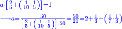 \scriptstyle{\color{blue}{\begin{align}&\scriptstyle a\sdot\left[\frac{2}{5}+\left(\frac{1}{10}\sdot\frac{1}{5}\right)\right]=1\\&\scriptstyle\longrightarrow a=\frac{50}{\left[\frac{2}{5}+\left(\frac{1}{10}\sdot\frac{1}{5}\right)\right]\sdot50}=\frac{50}{21}=2+\frac{1}{3}+\left(\frac{1}{7}\sdot\frac{1}{3}\right)\\\end{align}}}