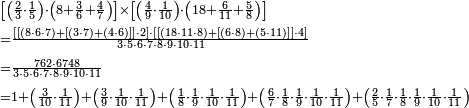 \begin{align}&\scriptstyle\left[\left(\frac{2}{3}\sdot\frac{1}{5}\right)\sdot\left(8+\frac{3}{6}+\frac{4}{7}\right)\right]\times\left[\left(\frac{4}{9}\sdot\frac{1}{10}\right)\sdot\left(18+\frac{6}{11}+\frac{5}{8}\right)\right]\\&\scriptstyle=\frac{\left[\left[\left(8\sdot6\sdot7\right)+\left[\left(3\sdot7\right)+\left(4\sdot6\right)\right]\right]\sdot2\right]\sdot\left[\left[\left(18\sdot11\sdot8\right)+\left[\left(6\sdot8\right)+\left(5\sdot11\right)\right]\right]\sdot4\right]}{3\sdot5\sdot6\sdot7\sdot8\sdot9\sdot10\sdot11}\\&\scriptstyle=\frac{762\sdot6748}{3\sdot5\sdot6\sdot7\sdot8\sdot9\sdot10\sdot11}\\&\scriptstyle=1+\left(\frac{3}{10}\sdot\frac{1}{11}\right)+\left(\frac{3}{9}\sdot\frac{1}{10}\sdot\frac{1}{11}\right)+\left(\frac{1}{8}\sdot\frac{1}{9}\sdot\frac{1}{10}\sdot\frac{1}{11}\right)+\left(\frac{6}{7}\sdot\frac{1}{8}\sdot\frac{1}{9}\sdot\frac{1}{10}\sdot\frac{1}{11}\right)+\left(\frac{2}{5}\sdot\frac{1}{7}\sdot\frac{1}{8}\sdot\frac{1}{9}\sdot\frac{1}{10}\sdot\frac{1}{11}\right)\\\end{align}