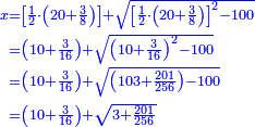 \scriptstyle{\color{blue}{\begin{align}\scriptstyle x&\scriptstyle=\left[\frac{1}{2}\sdot\left(20+\frac{3}{8}\right)\right]+\sqrt{\left[\frac{1}{2}\sdot\left(20+\frac{3}{8}\right)\right]^2-100}\\&\scriptstyle=\left(10+\frac{3}{16}\right)+\sqrt{\left(10+\frac{3}{16}\right)^2-100}\\&\scriptstyle=\left(10+\frac{3}{16}\right)+\sqrt{\left(103+\frac{201}{256}\right)-100}\\&\scriptstyle=\left(10+\frac{3}{16}\right)+\sqrt{3+\frac{201}{256}}\\\end{align}}}