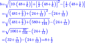 \scriptstyle{\color{blue}{\begin{align}\scriptstyle b&\scriptstyle=\sqrt{\left[10\sdot\left(48+\frac{1}{6}\right)\right]+\left[\frac{1}{2}\sdot\left(48+\frac{1}{6}\right)\right]^2}-\left[\frac{1}{2}\sdot\left(48+\frac{1}{6}\right)\right]\\&\scriptstyle=\sqrt{\left(481+\frac{2}{3}\right)+\left(24+\frac{1}{12}\right)^2}-\left(24+\frac{1}{12}\right)\\&\scriptstyle=\sqrt{\left(481+\frac{2}{3}\right)+\left(580+\frac{1}{144}\right)}-\left(24+\frac{1}{12}\right)\\&\scriptstyle=\sqrt{1061+\frac{97}{144}}-\left(24+\frac{1}{12}\right)\\&\scriptstyle=\left(32+\frac{7}{12}\right)-\left(24+\frac{1}{12}\right)=8+\frac{1}{2}\\\end{align}}}