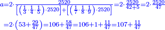 {\color{blue}{\begin{align}\scriptstyle a&\scriptstyle=2\sdot\frac{2520}{\left[\left(\frac{1}{3}\sdot\frac{1}{4}\sdot\frac{1}{5}\right)\sdot2520\right]+\left[\left(\frac{1}{7}\sdot\frac{1}{8}\sdot\frac{1}{9}\right)\sdot2520\right]}=2\sdot\frac{2520}{42+5}=2\sdot\frac{2520}{47}\\&\scriptstyle=2\sdot\left(53+\frac{29}{47}\right)=106+\frac{58}{47}=106+1+\frac{11}{47}=107+\frac{11}{47}\\\end{align}}}
