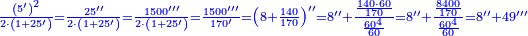 \scriptstyle{\color{blue}{\frac{\left(5^\prime\right)^2}{2\sdot\left(1+25^\prime\right)}=\frac{25^{\prime\prime}}{2\sdot\left(1+25^\prime\right)}=\frac{1500^{\prime\prime\prime}}{2\sdot\left(1+25^\prime\right)}=\frac{1500^{\prime\prime\prime}}{170^\prime}=\left(8+\frac{140}{170}\right)^{\prime\prime}=8^{\prime\prime}+\frac{\frac{140\sdot60}{170}}{\frac{60^4}{60}}=8^{\prime\prime}+\frac{\frac{8400}{170}}{\frac{60^4}{60}}=8^{\prime\prime}+49^{\prime\prime\prime}}}