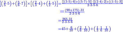 {\color{blue}{\begin{align}\scriptstyle\left[\left(\frac{3}{5}\sdot5\right)+\left(\frac{5}{6}\sdot7\right)\right]\times\left[\left(\frac{2}{3}\sdot4\right)+\left(\frac{1}{2}\sdot5\right)\right]&\scriptstyle=\frac{\left[\left[\left(3\sdot5\right)\sdot6\right]+\left[\left(5\sdot7\right)\sdot5\right]\right]\sdot\left[\left[\left(2\sdot4\right)\sdot2\right]+\left[\left(1\sdot5\right)\sdot3\right]\right]}{2\sdot3\sdot5\sdot6}\\&=\scriptstyle\frac{\left(90+175\right)\sdot31}{2\sdot3\sdot5\sdot6}\\&\scriptstyle=\frac{265\sdot31}{2\sdot3\sdot5\sdot6}\\&\scriptstyle=45+\frac{6}{10}+\left(\frac{2}{6}\sdot\frac{1}{10}\right)+\left(\frac{1}{3}\sdot\frac{1}{6}\sdot\frac{1}{10}\right)\\\end{align}}}