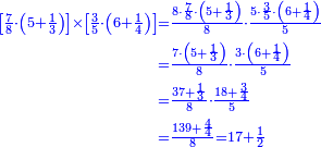 {\color{blue}{\begin{align}\scriptstyle\left[\frac{7}{8}\sdot\left(5+\frac{1}{3}\right)\right]\times\left[\frac{3}{5}\sdot\left(6+\frac{1}{4}\right)\right]&\scriptstyle=\frac{8\sdot\frac{7}{8}\sdot\left(5+\frac{1}{3}\right)}{8}\sdot\frac{5\sdot\frac{3}{5}\sdot\left(6+\frac{1}{4}\right)}{5}\\&\scriptstyle=\frac{7\sdot\left(5+\frac{1}{3}\right)}{8}\sdot\frac{3\sdot\left(6+\frac{1}{4}\right)}{5}\\&\scriptstyle=\frac{37+\frac{1}{3}}{8}\sdot\frac{18+\frac{3}{4}}{5}\\&\scriptstyle=\frac{139+\frac{4}{4}}{8}=17+\frac{1}{2}\\\end{align}}}