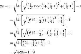 \begin{align}\scriptstyle2n-1&\scriptstyle=\sqrt{4\sdot\left[\sqrt{\left(\frac{1}{2}\sdot1225\right)+\left(\frac{1}{4}\sdot1\right)^2}+\left(\frac{1}{4}\sdot1\right)\right]}-1\\&\scriptstyle=\sqrt{4\sdot\left[\sqrt{\left(612+\frac{1}{2}\right)+\left(\frac{1}{4}\right)^2}+\frac{1}{4}\right]}-1\\&\scriptstyle=\sqrt{4\sdot\left[\sqrt{\left(612+\frac{1}{2}\right)+\left(\frac{1}{2}\sdot\frac{1}{8}\right)}+\frac{1}{4}\right]}-1\\&\scriptstyle=\sqrt{4\sdot\left[\left(24+\frac{3}{4}\right)+\frac{1}{4}\right]}-1\\&\scriptstyle=\sqrt{4\sdot25}-1=9\\\end{align}