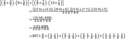 \begin{align}\scriptstyle\left[\left(\frac{2}{3}+\frac{3}{5}\right)\sdot\left(9+\frac{5}{6}\right)\right]&\scriptstyle\times\left[\left(\frac{3}{7}+\frac{7}{8}\right)\sdot\left(12+\frac{7}{9}\right)\right]\\&\scriptstyle=\frac{\left[\left[\left(2\sdot5\right)+\left(3\sdot3\right)\right]\sdot\left[\left(9\sdot6\right)+5\right]\right]\sdot\left[\left[\left(3\sdot8\right)+\left(7\sdot7\right)\right]\sdot\left[\left(12\sdot9\right)+7\right]\right]}{3\sdot5\sdot6\sdot7\sdot8\sdot9}\\&\scriptstyle=\frac{\left(19\sdot59\right)\sdot8395}{3\sdot5\sdot6\sdot7\sdot8\sdot9}\\&\scriptstyle=\frac{1121\sdot8395}{3\sdot5\sdot6\sdot7\sdot8\sdot9}\\&\scriptstyle=207+\frac{4}{9}+\left(\frac{1}{8}\sdot\frac{1}{9}\right)+\left(\frac{5}{7}\sdot\frac{1}{8}\sdot\frac{1}{9}\right)+\left(\frac{2}{6}\sdot\frac{1}{7}\sdot\frac{1}{8}\sdot\frac{1}{9}\right)+\left(\frac{1}{3}\sdot\frac{1}{6}\sdot\frac{1}{7}\sdot\frac{1}{8}\sdot\frac{1}{9}\right)\\\end{align}