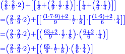 \scriptstyle{\color{blue}{\begin{align}&\scriptstyle\left(\frac{2}{5}\sdot\frac{2}{9}\sdot2\right)+\left[\left[\frac{1}{8}+\left(\frac{2}{9}\sdot\frac{1}{7}\sdot\frac{1}{8}\right)\right]\sdot\left[\frac{1}{4}+\left(\frac{2}{6}\sdot\frac{1}{4}\right)\right]\right]\\&\scriptstyle=\left(\frac{2}{5}\sdot\frac{2}{9}\sdot2\right)+\left[\left[\frac{\left(1\sdot7\sdot9\right)+2}{9}\sdot\frac{1}{7}\sdot\frac{1}{8}\right]\sdot\left[\frac{\left(1\sdot6\right)+2}{6}\sdot\frac{1}{4}\right]\right]\\&\scriptstyle=\left(\frac{2}{5}\sdot\frac{2}{9}\sdot2\right)+\left[\left(\frac{63+2}{9}\sdot\frac{1}{7}\sdot\frac{1}{8}\right)\sdot\left(\frac{6+2}{6}\sdot\frac{1}{4}\right)\right]\\&\scriptstyle=\left(\frac{2}{5}\sdot\frac{2}{9}\sdot2\right)+\left[\left(\frac{65}{9}\sdot\frac{1}{7}\sdot\frac{1}{8}\right)\sdot\left(\frac{8}{6}\sdot\frac{1}{4}\right)\right]\\\end{align}}}