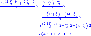 \scriptstyle{\color{blue}{\begin{align}\scriptstyle\frac{\left[2\sdot\frac{\left(2\sdot9\right)+9}{2}\right]+\frac{\left(2\sdot9\right)+9}{2}}{9}\sdot2&\scriptstyle=\frac{\left(2\sdot\frac{27}{2}\right)+\frac{27}{2}}{9}\sdot2\\&\scriptstyle=\frac{\left[2\sdot\left(13+\frac{1}{2}\right)\right]+\left(13+\frac{1}{2}\right)}{9}\sdot2\\&\scriptstyle\approx\frac{\left(2\sdot14\right)+14}{9}\sdot2=\frac{42}{9}\sdot2=\left(4+\frac{6}{9}\right)\sdot2\\&\scriptstyle\approx\left(4\sdot2\right)+1=8+1=9\\\end{align}}}