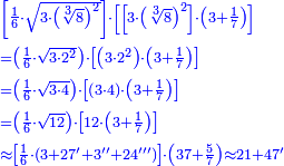 \scriptstyle{\color{blue}{\begin{align}&\scriptstyle\left[\frac{1}{6}\sdot\sqrt{3\sdot\left(\sqrt[3]{8}\right)^2 }\right]\sdot\left[\left[3\sdot\left(\sqrt[3]{8}\right)^2\right]\sdot\left(3+\frac{1}{7}\right)\right]\\&\scriptstyle=\left(\frac{1}{6}\sdot\sqrt{3\sdot2^2}\right)\sdot\left[\left(3\sdot2^2\right)\sdot\left(3+\frac{1}{7}\right)\right]\\&\scriptstyle=\left(\frac{1}{6}\sdot\sqrt{3\sdot4}\right)\sdot\left[\left(3\sdot4\right)\sdot\left(3+\frac{1}{7}\right)\right]\\&\scriptstyle=\left(\frac{1}{6}\sdot\sqrt{12}\right)\sdot\left[12\sdot\left(3+\frac{1}{7}\right)\right]\\&\scriptstyle\approx\left[\frac{1}{6}\sdot\left(3+27'+3''+24'''\right)\right]\sdot\left(37+\frac{5}{7}\right)\approx21+47'\\\end{align}}}