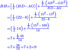 \scriptstyle{\color{blue}{\begin{align}\scriptstyle BH &\scriptstyle=\left[\frac{1}{2}\sdot\left(BD-AG\right)\right]+\frac{\frac{1}{2}\sdot\left(AB^2-GD^2\right)}{BD-AG}\\&\scriptstyle=\left[\frac{1}{2}\sdot\left(22-8\right)\right]+\frac{\frac{1}{2}\sdot\left(15^2-13^2\right)}{22-8}\\&\scriptstyle=\left(\frac{1}{2}\sdot14\right)+\frac{\frac{1}{2}\sdot\left(15^2-169\right)}{14}\\&\scriptstyle=7+\frac{\frac{1}{2}\sdot56}{14}\\&\scriptstyle=7+\frac{28}{14}=7+2=9\\\end{align}}}
