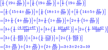 \scriptstyle{\color{blue}{\begin{align}&\scriptstyle\left[\frac{1}{5}\sdot\left(19+\frac{67}{107}\right)\right]+\left[\frac{1}{6}\sdot\left(19+\frac{67}{107}\right)\right]+\left[\frac{1}{7}\sdot\left(19+\frac{67}{107}\right)\right]\\&\scriptstyle=\left[\frac{1}{5}\sdot\left(15+4+\frac{67}{107}\right)\right]+\left[\frac{1}{6}\sdot\left(18+1+\frac{67}{107}\right)\right]+\left[\frac{1}{7}\sdot\left(14+5+\frac{67}{107}\right)\right]\\&\scriptstyle=\left[3+\frac{1}{5}\sdot\left(4+\frac{67}{107}\right)\right]+\left[3+\frac{1}{6}\sdot\left(1+\frac{67}{107}\right)\right]+\left[2+\frac{1}{7}\sdot\left(5+\frac{67}{107}\right)\right]\\&\scriptstyle=\left[3+\left(\frac{1}{5}\sdot\frac{\left(4\sdot107\right)+67}{107}\right)\right]+\left[3+\left(\frac{1}{6}\sdot\frac{107+67}{107}\right)\right]+\left[2+\left(\frac{1}{7}\sdot\frac{535+67}{107}\right)\right]\\&\scriptstyle=\left[3+\left(\frac{1}{5}\sdot\frac{495}{107}\right)\right]+\left[3+\left(\frac{1}{6}\sdot\frac{174}{107}\right)\right]+\left[2+\left(\frac{1}{7}\sdot\frac{602}{107}\right)\right]\\&\scriptstyle=\left(3+\frac{99}{107}\right)+\left(3+\frac{29}{107}\right)+\left(2+\frac{86}{107}\right)=3+3+2+2=10\\\end{align}}}