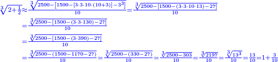 \scriptstyle{\color{blue}{\begin{align}\scriptstyle\sqrt[3]{2+\frac{1}{2}}&\scriptstyle\approx\frac{\sqrt[3]{2500-\left[1500-\left[3\sdot3\sdot10\sdot\left(10+3\right)\right]-3^3\right]}}{10}=\frac{\sqrt[3]{2500-\left[1500-\left(3\sdot3\sdot10\sdot13\right)-27\right]}}{10}\\&\scriptstyle=\frac{\sqrt[3]{2500-\left[1500-\left(3\sdot3\sdot130\right)-27\right]}}{10}\\&\scriptstyle=\frac{\sqrt[3]{2500-\left[1500-\left(3\sdot390\right)-27\right]}}{10}\\&\scriptstyle=\frac{\sqrt[3]{2500-\left(1500-1170-27\right)}}{10}=\frac{\sqrt[3]{2500-\left(330-27\right)}}{10}=\frac{\sqrt[3]{2500-303}}{10}=\frac{\sqrt[3]{2197}}{10}=\frac{\sqrt[3]{13^3}}{10}=\frac{13}{10}=1+\frac{3}{10}\end{align}}}