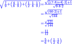 {\color{blue}{\begin{align}\scriptstyle\sqrt{\frac{7}{9}+\left(\frac{4}{8}\sdot\frac{1}{9}\right)+\left(\frac{1}{2}\sdot\frac{1}{8}\sdot\frac{1}{9}\right)}&\scriptstyle=\frac{\sqrt{\left[\left[\left(7\sdot8\right)+4\right]\sdot2\right]+1}}{\sqrt{9\sdot8\sdot2}}\\&\scriptstyle=\frac{\sqrt{\left(60\sdot2\right)+1}}{\sqrt{144}}\\&\scriptstyle=\frac{\sqrt{121}}{\sqrt{144}}\\&\scriptstyle=\frac{11}{12}\\&\scriptstyle=\frac{5}{6}+\left(\frac{1}{2}\sdot\frac{1}{6}\right)\\\end{align}}}