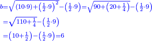 \scriptstyle{\color{blue}{\begin{align}\scriptstyle b&\scriptstyle=\sqrt{\left(10\sdot9\right)+\left(\frac{1}{2}\sdot9\right)^2}-\left(\frac{1}{2}\sdot9\right)=\sqrt{90+\left(20+\frac{1}{4}\right)}-\left(\frac{1}{2}\sdot9\right)\\&\scriptstyle=\sqrt{110+\frac{1}{4}}-\left(\frac{1}{2}\sdot9\right)\\&\scriptstyle=\left(10+\frac{1}{2}\right)-\left(\frac{1}{2}\sdot9\right)=6\\\end{align}}}