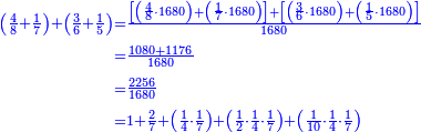 {\color{blue}{\begin{align}\scriptstyle\left(\frac{4}{8}+\frac{1}{7}\right)+\left(\frac{3}{6}+\frac{1}{5}\right)&\scriptstyle=\frac{\left[\left(\frac{4}{8}\sdot1680\right)+\left(\frac{1}{7}\sdot1680\right)\right]+\left[\left(\frac{3}{6}\sdot1680\right)+\left(\frac{1}{5}\sdot1680\right)\right]}{1680}\\&\scriptstyle=\frac{1080+1176}{1680}\\&\scriptstyle=\frac{2256}{1680}\\&\scriptstyle=1+\frac{2}{7}+\left(\frac{1}{4}\sdot\frac{1}{7}\right)+\left(\frac{1}{2}\sdot\frac{1}{4}\sdot\frac{1}{7}\right)+\left(\frac{1}{10}\sdot\frac{1}{4}\sdot\frac{1}{7}\right)\\\end{align}}}