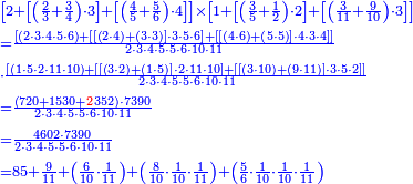 {\color{blue}{\begin{align}&\scriptstyle\left[2+\left[\left(\frac{2}{3}+\frac{3}{4}\right)\sdot3\right]+\left[\left(\frac{4}{5}+\frac{5}{6}\right)\sdot4\right]\right]\times\left[1+\left[\left(\frac{3}{5}+\frac{1}{2}\right)\sdot2\right]+\left[\left(\frac{3}{11}+\frac{9}{10}\right)\sdot3\right]\right]\\&\scriptstyle=\frac{\left[\left(2\sdot3\sdot4\sdot5\sdot6\right)+\left[\left[\left(2\sdot4\right)+\left(3\sdot3\right)\right]\sdot3\sdot5\sdot6\right]+\left[\left[\left(4\sdot6\right)+\left(5\sdot5\right)\right]\sdot4\sdot3\sdot4\right]\right]}{2\sdot3\sdot4\sdot5\sdot5\sdot6\sdot10\sdot11}\\&\scriptstyle\sdot\frac{\left[\left(1\sdot5\sdot2\sdot11\sdot10\right)+\left[\left[\left(3\sdot2\right)+\left(1\sdot5\right)\right]\sdot2\sdot11\sdot10\right]+\left[\left[\left(3\sdot10\right)+\left(9\sdot11\right)\right]\sdot3\sdot5\sdot2\right]\right]}{2\sdot3\sdot4\sdot5\sdot5\sdot6\sdot10\sdot11}\\&\scriptstyle=\frac{\left(720+1530+{\color{red}{2}}352\right)\sdot7390}{2\sdot3\sdot4\sdot5\sdot5\sdot6\sdot10\sdot11}\\&\scriptstyle=\frac{4602\sdot7390}{2\sdot3\sdot4\sdot5\sdot5\sdot6\sdot10\sdot11}\\&\scriptstyle=85+\frac{9}{11}+\left(\frac{6}{10}\sdot\frac{1}{11}\right)+\left(\frac{8}{10}\sdot\frac{1}{10}\sdot\frac{1}{11}\right)+\left(\frac{5}{6}\sdot\frac{1}{10}\sdot\frac{1}{10}\sdot\frac{1}{11}\right)\\\end{align}}}