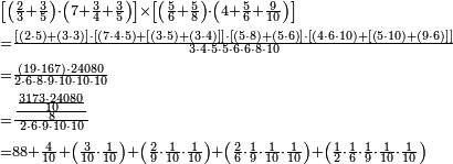 \begin{align}&\scriptstyle\left[\left(\frac{2}{3}+\frac{3}{5}\right)\sdot\left(7+\frac{3}{4}+\frac{3}{5}\right)\right]\times\left[\left(\frac{5}{6}+\frac{5}{8}\right)\sdot\left(4+\frac{5}{6}+\frac{9}{10}\right)\right]\\&\scriptstyle=\frac{\left[\left(2\sdot5\right)+\left(3\sdot3\right)\right]\sdot\left[\left(7\sdot4\sdot5\right)+\left[\left(3\sdot5\right)+\left(3\sdot4\right)\right]\right]\sdot\left[\left(5\sdot8\right)+\left(5\sdot6\right)\right]\sdot\left[\left(4\sdot6\sdot10\right)+\left[\left(5\sdot10\right)+\left(9\sdot6\right)\right]\right]}{3\sdot4\sdot5\sdot5\sdot6\sdot6\sdot8\sdot10}\\&\scriptstyle=\frac{\left(19\sdot167\right)\sdot24080}{2\sdot6\sdot8\sdot9\sdot10\sdot10\sdot10}\\&\scriptstyle=\frac{\frac{\frac{3173\sdot24080}{10}}{8}}{2\sdot6\sdot9\sdot10\sdot10}\\&\scriptstyle=88+\frac{4}{10}+\left(\frac{3}{10}\sdot\frac{1}{10}\right)+\left(\frac{2}{9}\sdot\frac{1}{10}\sdot\frac{1}{10}\right)+\left(\frac{2}{6}\sdot\frac{1}{9}\sdot\frac{1}{10}\sdot\frac{1}{10}\right)+\left(\frac{1}{2}\sdot\frac{1}{6}\sdot\frac{1}{9}\sdot\frac{1}{10}\sdot\frac{1}{10}\right)\\\end{align}