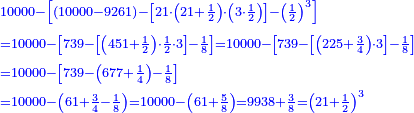 \scriptstyle{\color{blue}{\begin{align}&\scriptstyle10000-\left[\left(10000-9261\right)-\left[21\sdot\left(21+\frac{1}{2}\right)\sdot\left(3\sdot\frac{1}{2}\right)\right]-\left(\frac{1}{2}\right)^3\right]\\&\scriptstyle=10000-\left[739-\left[\left(451+\frac{1}{2}\right)\sdot\frac{1}{2}\sdot3\right]-\frac{1}{8}\right]=10000-\left[739-\left[\left(225+\frac{3}{4}\right)\sdot3\right]-\frac{1}{8}\right]\\&\scriptstyle=10000-\left[739-\left(677+\frac{1}{4}\right)-\frac{1}{8}\right]\\&\scriptstyle=10000-\left(61+\frac{3}{4}-\frac{1}{8}\right)=10000-\left(61+\frac{5}{8}\right)=9938+\frac{3}{8}=\left(21+\frac{1}{2}\right)^3\end{align}}}