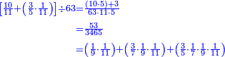 {\color{blue}{\begin{align}\scriptstyle\left[\frac{10}{11}+\left(\frac{3}{5}\sdot\frac{1}{11}\right)\right]\div63&\scriptstyle=\frac{\left(10\sdot5\right)+3}{63\sdot11\sdot5}\\&\scriptstyle=\frac{53}{3465}\\&\scriptstyle=\left(\frac{1}{9}\sdot\frac{1}{11}\right)+\left(\frac{3}{7}\sdot\frac{1}{9}\sdot\frac{1}{11}\right)+\left(\frac{3}{5}\sdot\frac{1}{7}\sdot\frac{1}{9}\sdot\frac{1}{11}\right)\\\end{align}}}