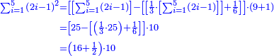 {\color{blue}{\begin{align}\scriptstyle\sum_{i=1}^{5} \left(2i-1\right)^2&\scriptstyle=\left[\left[\sum_{i=1}^{5} \left(2i-1\right)\right]-\left[\left[\frac{1}{3}\sdot\left[\sum_{i=1}^{5} \left(2i-1\right)\right]\right]+\frac{1}{6}\right]\right]\sdot\left(9+1\right)\\&\scriptstyle=\left[25-\left[\left(\frac{1}{3}\sdot25\right)+\frac{1}{6}\right]\right]\sdot10\\&\scriptstyle=\left(16+\frac{1}{2}\right)\sdot10\\\end{align}}}