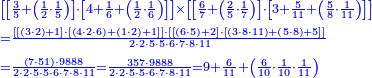 {\color{blue}{\begin{align}&\scriptstyle\left[\left[\frac{3}{5}+\left(\frac{1}{2}\sdot\frac{1}{5}\right)\right]\sdot\left[4+\frac{1}{6}+\left(\frac{1}{2}\sdot\frac{1}{6}\right)\right]\right]\times\left[\left[\frac{6}{7}+\left(\frac{2}{5}\sdot\frac{1}{7}\right)\right]\sdot\left[3+\frac{5}{11}+\left(\frac{5}{8}\sdot\frac{1}{11}\right)\right]\right]\\&\scriptstyle=\frac{\left[\left[\left(3\sdot2\right)+1\right]\sdot\left[\left(4\sdot2\sdot6\right)+\left(1\sdot2\right)+1\right]\right]\sdot\left[\left[\left(6\sdot5\right)+2\right]\sdot\left[\left(3\sdot8\sdot11\right)+\left(5\sdot8\right)+5\right]\right]}{2\sdot2\sdot5\sdot5\sdot6\sdot7\sdot8\sdot11}\\&\scriptstyle=\frac{\left(7\sdot51\right)\sdot9888}{2\sdot2\sdot5\sdot5\sdot6\sdot7\sdot8\sdot11}=\frac{357\sdot9888}{2\sdot2\sdot5\sdot5\sdot6\sdot7\sdot8\sdot11}=9+\frac{6}{11}+\left(\frac{6}{10}\sdot\frac{1}{10}\sdot\frac{1}{11}\right)\\\end{align}}}