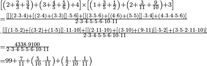 \begin{align}&\scriptstyle\left[\left(2+\frac{2}{3}+\frac{3}{4}\right)+\left(3+\frac{4}{5}+\frac{5}{6}\right)+4\right]\times\left[\left(1+\frac{3}{5}+\frac{1}{2}\right)+\left(2+\frac{3}{11}+\frac{9}{10}\right)+3\right]\\&\scriptstyle=\frac{\left[\left[\left[\left(2\sdot3\sdot4\right)+\left[\left(2\sdot4\right)+\left(3\sdot3\right)\right]\right]\sdot5\sdot6\right]+\left[\left[\left(3\sdot5\sdot6\right)+\left[\left(4\sdot6\right)+\left(5\sdot5\right)\right]\right]\sdot3\sdot4\right]+\left(4\sdot3\sdot4\sdot5\sdot6\right)\right]}{2\sdot3\sdot4\sdot5\sdot5\sdot6\sdot10\sdot11}\\&\scriptstyle\sdot\frac{\left[\left[\left[\left(1\sdot5\sdot2\right)+\left[\left(3\sdot2\right)+\left(1\sdot5\right)\right]\right]\sdot11\sdot10\right]+\left[\left[\left(2\sdot11\sdot10\right)+\left[\left(3\sdot10\right)+\left(9\sdot11\right)\right]\right]\sdot5\sdot2\right]+\left(3\sdot5\sdot2\sdot11\sdot10\right)\right]}{2\sdot3\sdot4\sdot5\sdot5\sdot6\sdot10\sdot11}\\&\scriptstyle=\frac{4338\sdot9100}{2\sdot3\sdot4\sdot5\sdot5\sdot6\sdot10\sdot11}\\&\scriptstyle=99+\frac{7}{11}+\left(\frac{5}{10}\sdot\frac{1}{11}\right)+\left(\frac{1}{2}\sdot\frac{1}{10}\sdot\frac{1}{11}\right)\\\end{align}