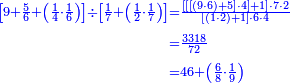{\color{blue}{\begin{align}\scriptstyle\left[9+\frac{5}{6}+\left(\frac{1}{4}\sdot\frac{1}{6}\right)\right]\div\left[\frac{1}{7}+\left(\frac{1}{2}\sdot\frac{1}{7}\right)\right]&\scriptstyle=\frac{\left[\left[\left[\left(9\sdot6\right)+5\right]\sdot4\right]+1\right]\sdot7\sdot2}{\left[\left(1\sdot2\right)+1\right]\sdot6\sdot4}\\&\scriptstyle=\frac{3318}{72}\\&\scriptstyle=46+\left(\frac{6}{8}\sdot\frac{1}{9}\right)\\\end{align}}}