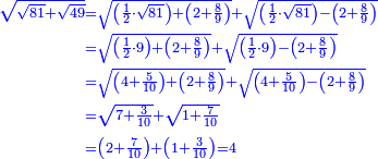 \scriptstyle{\color{blue}{\begin{align}\scriptstyle\sqrt{\sqrt{81}+\sqrt{49}}&\scriptstyle=\sqrt{\left(\frac{1}{2}\sdot\sqrt{81}\right)+\left(2+\frac{8}{9}\right)}+\sqrt{\left(\frac{1}{2}\sdot\sqrt{81}\right)-\left(2+\frac{8}{9}\right)}\\&\scriptstyle=\sqrt{\left(\frac{1}{2}\sdot9\right)+\left(2+\frac{8}{9}\right)}+\sqrt{\left(\frac{1}{2}\sdot9\right)-\left(2+\frac{8}{9}\right)}\\&\scriptstyle=\sqrt{\left(4+\frac{5}{10}\right)+\left(2+\frac{8}{9}\right)}+\sqrt{\left(4+\frac{5}{10}\right)-\left(2+\frac{8}{9}\right)}\\&\scriptstyle=\sqrt{7+\frac{3}{10}}+\sqrt{1+\frac{7}{10}}\\&\scriptstyle=\left(2+\frac{7}{10}\right)+\left(1+\frac{3}{10}\right)=4\\\end{align}}}