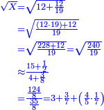 \scriptstyle{\color{blue}{\begin{align}\scriptstyle\sqrt{X}&\scriptstyle=\sqrt{12+\frac{12}{19}}\\&\scriptstyle=\sqrt{\frac{\left(12\sdot19\right)+12}{19}}\\&\scriptstyle=\sqrt{\frac{228+12}{19}}=\sqrt{\frac{240}{19}}\\&\scriptstyle\approx\frac{15+\frac{1}{2}}{4+\frac{3}{8}}\\&\scriptstyle=\frac{\frac{124}{8}}{\frac{35}{8}}=3+\frac{3}{7}+\left(\frac{4}{5}\sdot\frac{1}{7}\right)\\\end{align}}}