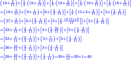 \scriptstyle{\color{blue}{\begin{align}&\scriptstyle\left(18+\frac{2}{11}\right)+\left[\frac{1}{2}\sdot\left(18+\frac{2}{11}\right)\right]+\left[\frac{1}{3}\sdot\left(18+\frac{2}{11}\right)\right]+\left[\frac{1}{5}\sdot\left(18+\frac{2}{11}\right)\right]+\left[\frac{1}{6}\sdot\left(18+\frac{2}{11}\right)\right]\\&\scriptstyle=\left(18+\frac{2}{11}\right)+\left(9+\frac{1}{11}\right)+\left[6+\left(\frac{2}{3}\sdot\frac{1}{11}\right)\right]+\left[\frac{1}{5}\sdot\left(15+3+\frac{2}{11}\right)\right]+\left[3+\left(\frac{1}{6}\sdot\frac{2}{11}\right)\right]\\&\scriptstyle=\left(27+\frac{3}{11}\right)+\left[6+\left(\frac{2}{3}\sdot\frac{1}{11}\right)\right]+\left[3+\left[\frac{1}{5}\sdot\frac{\left(3\sdot11\right)+2}{11}\right]\right]+\left[3+\left(\frac{1}{6}\sdot\frac{2}{11}\right)\right]\\&\scriptstyle=\left[33+\frac{3}{11}+\left(\frac{2}{3}\sdot\frac{1}{11}\right)\right]+\left[3+\left(\frac{1}{5}\sdot\frac{35}{11}\right)\right]+\left[3+\left(\frac{1}{6}\sdot\frac{2}{11}\right)\right]\\&\scriptstyle=\left[33+\frac{3}{11}+\left(\frac{2}{3}\sdot\frac{1}{11}\right)\right]+\left(3+\frac{7}{11}\right)+\left[3+\left(\frac{1}{6}\sdot\frac{2}{11}\right)\right]\\&\scriptstyle=\left[36+\frac{10}{11}+\left(\frac{2}{3}\sdot\frac{1}{11}\right)\right]+\left[3+\left(\frac{1}{6}\sdot\frac{2}{11}\right)\right]\\&\scriptstyle=\left[39+\frac{10}{11}+\left(\frac{2}{3}\sdot\frac{1}{11}\right)\right]+\left(\frac{1}{3}\sdot\frac{1}{11}\right)=39+\frac{11}{11}=39+1=40\\\end{align}}}