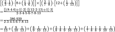 \begin{align}&\scriptstyle\left[\left(\frac{2}{3}\sdot\frac{1}{5}\right)\sdot\left[8+\left(\frac{1}{4}\sdot\frac{1}{6}\right)\right]\right]\times\left[\left(\frac{3}{7}\sdot\frac{1}{8}\right)\sdot\left[12+\left(\frac{1}{2}\sdot\frac{1}{13}\right)\right]\right]\\&\scriptstyle=\frac{\left[\left[\left(8\sdot4\sdot6\right)+1\right]\sdot2\right]\sdot\left[\left[\left(12\sdot2\sdot13\right)+1\right]\sdot3\right]}{2\sdot3\sdot4\sdot5\sdot6\sdot7\sdot8\sdot13}\\&\scriptstyle=\frac{386\sdot939}{2\sdot3\sdot4\sdot5\sdot6\sdot7\sdot8\sdot13}\\&\scriptstyle=\frac{8}{13}+\left(\frac{9}{10}\sdot\frac{1}{13}\right)+\left(\frac{8}{9}\sdot\frac{1}{10}\sdot\frac{1}{13}\right)+\left(\frac{3}{8}\sdot\frac{1}{8}\sdot\frac{1}{9}\sdot\frac{1}{10}\sdot\frac{1}{13}\right)+\left(\frac{1}{7}\sdot\frac{1}{8}\sdot\frac{1}{8}\sdot\frac{1}{9}\sdot\frac{1}{10}\sdot\frac{1}{13}\right)\\\end{align}