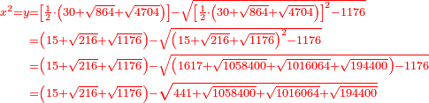 \scriptstyle{\color{red}{\begin{align}\scriptstyle x^2=y&\scriptstyle=\left[\frac{1}{2}\sdot\left(30+\sqrt{864}+\sqrt{4704}\right)\right]-\sqrt{\left[\frac{1}{2}\sdot\left(30+\sqrt{864}+\sqrt{4704}\right)\right]^2-1176}\\&\scriptstyle=\left(15+\sqrt{216}+\sqrt{1176}\right)-\sqrt{\left(15+\sqrt{216}+\sqrt{1176}\right)^2-1176}\\&\scriptstyle=\left(15+\sqrt{216}+\sqrt{1176}\right)-\sqrt{\left(1617+\sqrt{1058400}+\sqrt{1016064}+\sqrt{194400}\right)-1176}\\&\scriptstyle=\left(15+\sqrt{216}+\sqrt{1176}\right)-\sqrt{441+\sqrt{1058400}+\sqrt{1016064}+\sqrt{194400}}\\\end{align}}}