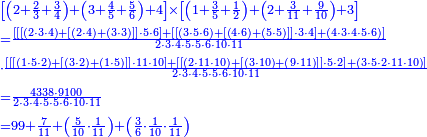 {\color{blue}{\begin{align}&\scriptstyle\left[\left(2+\frac{2}{3}+\frac{3}{4}\right)+\left(3+\frac{4}{5}+\frac{5}{6}\right)+4\right]\times\left[\left(1+\frac{3}{5}+\frac{1}{2}\right)+\left(2+\frac{3}{11}+\frac{9}{10}\right)+3\right]\\&\scriptstyle=\frac{\left[\left[\left[\left(2\sdot3\sdot4\right)+\left[\left(2\sdot4\right)+\left(3\sdot3\right)\right]\right]\sdot5\sdot6\right]+\left[\left[\left(3\sdot5\sdot6\right)+\left[\left(4\sdot6\right)+\left(5\sdot5\right)\right]\right]\sdot3\sdot4\right]+\left(4\sdot3\sdot4\sdot5\sdot6\right)\right]}{2\sdot3\sdot4\sdot5\sdot5\sdot6\sdot10\sdot11}\\&\scriptstyle\sdot\frac{\left[\left[\left[\left(1\sdot5\sdot2\right)+\left[\left(3\sdot2\right)+\left(1\sdot5\right)\right]\right]\sdot11\sdot10\right]+\left[\left[\left(2\sdot11\sdot10\right)+\left[\left(3\sdot10\right)+\left(9\sdot11\right)\right]\right]\sdot5\sdot2\right]+\left(3\sdot5\sdot2\sdot11\sdot10\right)\right]}{2\sdot3\sdot4\sdot5\sdot5\sdot6\sdot10\sdot11}\\&\scriptstyle=\frac{4338\sdot9100}{2\sdot3\sdot4\sdot5\sdot5\sdot6\sdot10\sdot11}\\&\scriptstyle=99+\frac{7}{11}+\left(\frac{5}{10}\sdot\frac{1}{11}\right)+\left(\frac{3}{6}\sdot\frac{1}{10}\sdot\frac{1}{11}\right)\\\end{align}}}